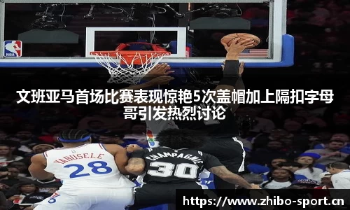 文班亚马首场比赛表现惊艳5次盖帽加上隔扣字母哥引发热烈讨论