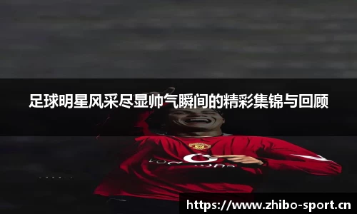 足球明星风采尽显帅气瞬间的精彩集锦与回顾
